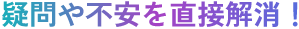 疑問や不安を直接解消！