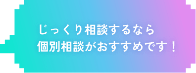 じっくり相談するなら個別相談がおすすめです！