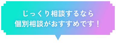 じっくり相談するなら個別相談がおすすめです！